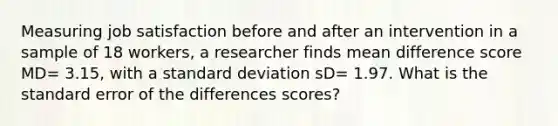 Measuring job satisfaction before and after an intervention in a sample of 18 workers, a researcher finds mean difference score MD= 3.15, with a standard deviation sD= 1.97. What is the standard error of the differences scores?