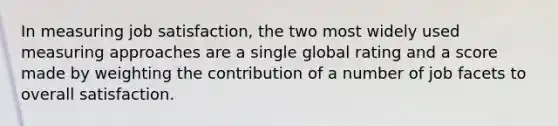 In measuring job satisfaction, the two most widely used measuring approaches are a single global rating and a score made by weighting the contribution of a number of job facets to overall satisfaction.