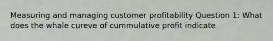 Measuring and managing customer profitability Question 1: What does the whale cureve of cummulative profit indicate