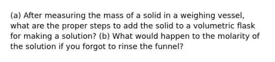 (a) After measuring the mass of a solid in a weighing vessel, what are the proper steps to add the solid to a volumetric flask for making a solution? (b) What would happen to the molarity of the solution if you forgot to rinse the funnel?