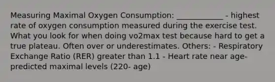 Measuring Maximal Oxygen Consumption: ____________ - highest rate of oxygen consumption measured during the exercise test. What you look for when doing vo2max test because hard to get a true plateau. Often over or underestimates. Others: - Respiratory Exchange Ratio (RER) greater than 1.1 - Heart rate near age-predicted maximal levels (220- age)