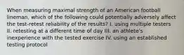 When measuring maximal strength of an American football lineman, which of the following could potentially adversely affect the test-retest reliability of the results? I. using multiple testers II. retesting at a different time of day III. an athlete's inexperience with the tested exercise IV. using an established testing protocol