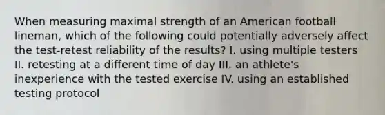 When measuring maximal strength of an American football lineman, which of the following could potentially adversely affect the test-retest reliability of the results? I. using multiple testers II. retesting at a different time of day III. an athlete's inexperience with the tested exercise IV. using an established testing protocol