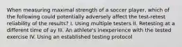 When measuring maximal strength of a soccer player, which of the following could potentially adversely affect the test-retest reliability of the results? I. Using multiple testers II. Retesting at a different time of ay III. An athlete's inexperience with the tested exercise IV. Using an established testing protocol