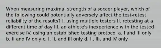 When measuring maximal strength of a soccer player, which of the following could potentially adversely affect the test-retest reliability of the results? I. using multiple testers II. retesting at a different time of day III. an athlete's inexperience with the tested exercise IV. using an established testing protocol a. I and III only b. II and IV only c. I, II, and III only d. II, III, and IV only