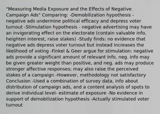 "Measuring Media Exposure and the Effects of Negative Campaign Ads" Comparing: -Demobilization hypothesis - negative ads undermine political efficacy and depress voter turnout -Stimulation hypothesis - negative advertising may have an invigorating effect on the electorate (contain valuable info, heighten interest, raise stakes) -Study finds: no evidence that negative ads depress voter turnout but instead increases the likelihood of voting -Finkel & Geer argue for stimulation: negative ads provide a significant amount of relevant info, neg. info may be given greater weight than positive, and neg. ads may produce stronger affective responses; may also raise the perceived stakes of a campaign -However, methodology not satisfactory Conclusion -Used a combination of survey data, info about distribution of campaign ads, and a content analysis of spots to derive individual level- estimate of exposure -No evidence in support of demobilization hypothesis -Actually stimulated voter turnout