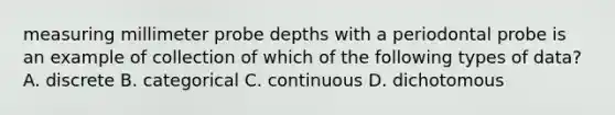 measuring millimeter probe depths with a periodontal probe is an example of collection of which of the following types of data? A. discrete B. categorical C. continuous D. dichotomous