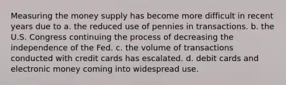 Measuring the money supply has become more difficult in recent years due to a. the reduced use of pennies in transactions. b. the U.S. Congress continuing the process of decreasing the independence of the Fed. c. the volume of transactions conducted with credit cards has escalated. d. debit cards and electronic money coming into widespread use.