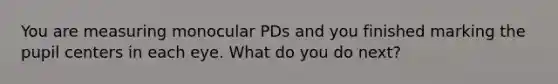 You are measuring monocular PDs and you finished marking the pupil centers in each eye. What do you do next?