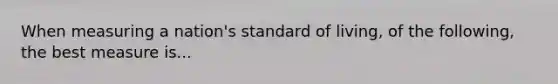 When measuring a nation's standard of living, of the following, the best measure is...