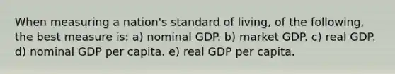 When measuring a nation's standard of living, of the following, the best measure is: a) nominal GDP. b) market GDP. c) real GDP. d) nominal GDP per capita. e) real GDP per capita.