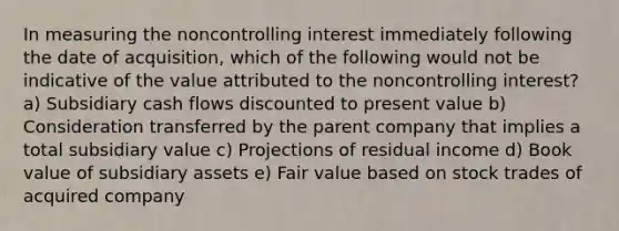 In measuring the noncontrolling interest immediately following the date of acquisition, which of the following would not be indicative of the value attributed to the noncontrolling interest? a) Subsidiary cash flows discounted to present value b) Consideration transferred by the parent company that implies a total subsidiary value c) Projections of residual income d) Book value of subsidiary assets e) Fair value based on stock trades of acquired company