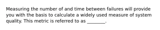 Measuring the number of and time between failures will provide you with the basis to calculate a widely used measure of system quality. This metric is referred to as ________.