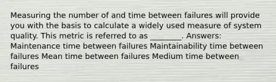 Measuring the number of and time between failures will provide you with the basis to calculate a widely used measure of system quality. This metric is referred to as ________. Answers: Maintenance time between failures Maintainability time between failures Mean time between failures Medium time between failures