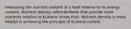 measuring the nutrient content of a food relative to its energy content. Nutrient density refers to foods that provide more nutrients relative to Kcalorie (know this). Nutrient density is most helpful in achieving the principle of Kcalorie control.