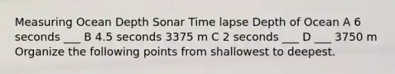 Measuring Ocean Depth Sonar Time lapse Depth of Ocean A 6 seconds ___ B 4.5 seconds 3375 m C 2 seconds ___ D ___ 3750 m Organize the following points from shallowest to deepest.