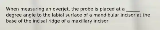 When measuring an overjet, the probe is placed at a ______ degree angle to the labial surface of a mandibular incisor at the base of the incisal ridge of a maxillary incisor