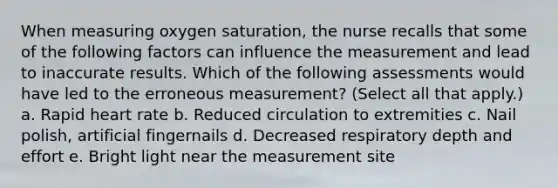 When measuring oxygen saturation, the nurse recalls that some of the following factors can influence the measurement and lead to inaccurate results. Which of the following assessments would have led to the erroneous measurement? (Select all that apply.) a. Rapid heart rate b. Reduced circulation to extremities c. Nail polish, artificial fingernails d. Decreased respiratory depth and effort e. Bright light near the measurement site