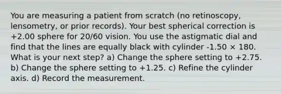 You are measuring a patient from scratch (no retinoscopy, lensometry, or prior records). Your best spherical correction is +2.00 sphere for 20/60 vision. You use the astigmatic dial and find that the lines are equally black with cylinder -1.50 × 180. What is your next step? a) Change the sphere setting to +2.75. b) Change the sphere setting to +1.25. c) Refine the cylinder axis. d) Record the measurement.