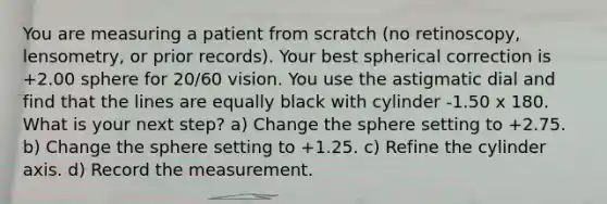 You are measuring a patient from scratch (no retinoscopy, lensometry, or prior records). Your best spherical correction is +2.00 sphere for 20/60 vision. You use the astigmatic dial and find that the lines are equally black with cylinder -1.50 x 180. What is your next step? a) Change the sphere setting to +2.75. b) Change the sphere setting to +1.25. c) Refine the cylinder axis. d) Record the measurement.