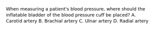 When measuring a patient's blood pressure, where should the inflatable bladder of the blood pressure cuff be placed? A. Carotid artery B. Brachial artery C. Ulnar artery D. Radial artery