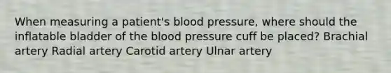 When measuring a patient's blood pressure, where should the inflatable bladder of the blood pressure cuff be placed? Brachial artery Radial artery Carotid artery Ulnar artery