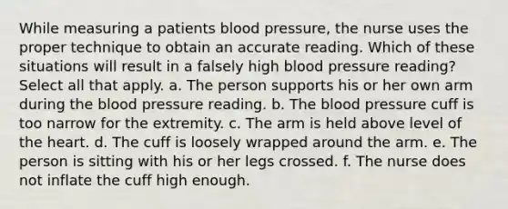 While measuring a patients blood pressure, the nurse uses the proper technique to obtain an accurate reading. Which of these situations will result in a falsely high blood pressure reading? Select all that apply. a. The person supports his or her own arm during the blood pressure reading. b. The blood pressure cuff is too narrow for the extremity. c. The arm is held above level of the heart. d. The cuff is loosely wrapped around the arm. e. The person is sitting with his or her legs crossed. f. The nurse does not inflate the cuff high enough.