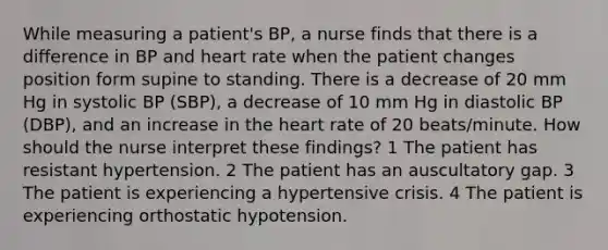 While measuring a patient's BP, a nurse finds that there is a difference in BP and heart rate when the patient changes position form supine to standing. There is a decrease of 20 mm Hg in systolic BP (SBP), a decrease of 10 mm Hg in diastolic BP (DBP), and an increase in the heart rate of 20 beats/minute. How should the nurse interpret these findings? 1 The patient has resistant hypertension. 2 The patient has an auscultatory gap. 3 The patient is experiencing a hypertensive crisis. 4 The patient is experiencing orthostatic hypotension.