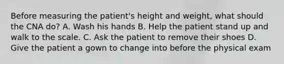 Before measuring the patient's height and weight, what should the CNA do? A. Wash his hands B. Help the patient stand up and walk to the scale. C. Ask the patient to remove their shoes D. Give the patient a gown to change into before the physical exam