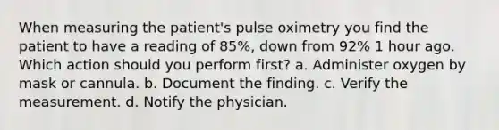 When measuring the patient's pulse oximetry you find the patient to have a reading of 85%, down from 92% 1 hour ago. Which action should you perform first? a. Administer oxygen by mask or cannula. b. Document the finding. c. Verify the measurement. d. Notify the physician.