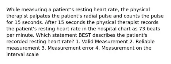 While measuring a patient's resting heart rate, the physical therapist palpates the patient's radial pulse and counts the pulse for 15 seconds. After 15 seconds the physical therapist records the patient's resting heart rate in the hospital chart as 73 beats per minute. Which statement BEST describes the patient's recorded resting heart rate? 1. Valid Measurement 2. Reliable measurement 3. Measurement error 4. Measurement on the interval scale