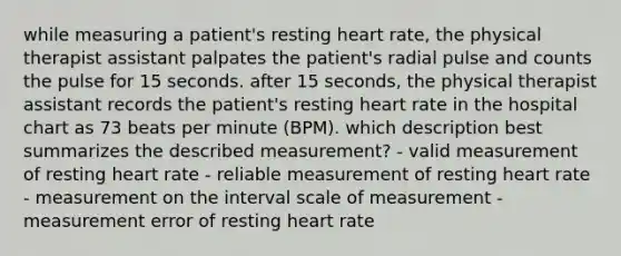 while measuring a patient's resting heart rate, the physical therapist assistant palpates the patient's radial pulse and counts the pulse for 15 seconds. after 15 seconds, the physical therapist assistant records the patient's resting heart rate in the hospital chart as 73 beats per minute (BPM). which description best summarizes the described measurement? - valid measurement of resting heart rate - reliable measurement of resting heart rate - measurement on the interval scale of measurement - measurement error of resting heart rate