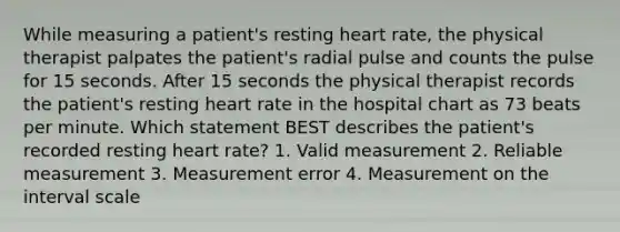 While measuring a patient's resting heart rate, the physical therapist palpates the patient's radial pulse and counts the pulse for 15 seconds. After 15 seconds the physical therapist records the patient's resting heart rate in the hospital chart as 73 beats per minute. Which statement BEST describes the patient's recorded resting heart rate? 1. Valid measurement 2. Reliable measurement 3. Measurement error 4. Measurement on the interval scale