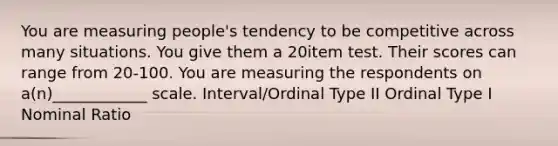 You are measuring people's tendency to be competitive across many situations. You give them a 20item test. Their scores can range from 20-100. You are measuring the respondents on a(n)____________ scale. Interval/Ordinal Type II Ordinal Type I Nominal Ratio