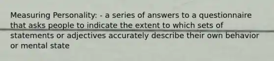 Measuring Personality: - a series of answers to a questionnaire that asks people to indicate the extent to which sets of statements or adjectives accurately describe their own behavior or mental state