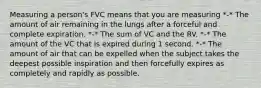 Measuring a person's FVC means that you are measuring *-* The amount of air remaining in the lungs after a forceful and complete expiration. *-* The sum of VC and the RV. *-* The amount of the VC that is expired during 1 second. *-* The amount of air that can be expelled when the subject takes the deepest possible inspiration and then forcefully expires as completely and rapidly as possible.