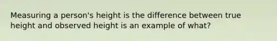 Measuring a person's height is the difference between true height and observed height is an example of what?