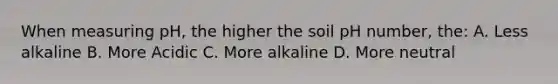 When measuring pH, the higher the soil pH number, the: A. Less alkaline B. More Acidic C. More alkaline D. More neutral