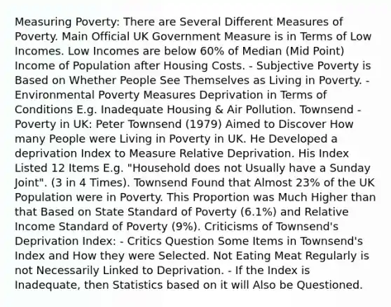 Measuring Poverty: There are Several Different Measures of Poverty. Main Official UK Government Measure is in Terms of Low Incomes. Low Incomes are below 60% of Median (Mid Point) Income of Population after Housing Costs. - Subjective Poverty is Based on Whether People See Themselves as Living in Poverty. - Environmental Poverty Measures Deprivation in Terms of Conditions E.g. Inadequate Housing & Air Pollution. Townsend - Poverty in UK: Peter Townsend (1979) Aimed to Discover How many People were Living in Poverty in UK. He Developed a deprivation Index to Measure Relative Deprivation. His Index Listed 12 Items E.g. "Household does not Usually have a Sunday Joint". (3 in 4 Times). Townsend Found that Almost 23% of the UK Population were in Poverty. This Proportion was Much Higher than that Based on State Standard of Poverty (6.1%) and Relative Income Standard of Poverty (9%). Criticisms of Townsend's Deprivation Index: - Critics Question Some Items in Townsend's Index and How they were Selected. Not Eating Meat Regularly is not Necessarily Linked to Deprivation. - If the Index is Inadequate, then Statistics based on it will Also be Questioned.