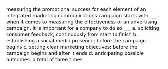 measuring the promotional success for each element of an integrated marketing communications campaign starts with ___. when it comes to measuring the effectiveness of an advertising campaign, it is important for a company to do so ___ a. soliciting consumer feedback; continuously from start to finish b. establishing a social media presence; before the campaign begins c. setting clear marketing objectives; before the campaign begins and after it ends d. anticipating possible outcomes; a total of three times