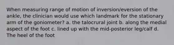 When measuring range of motion of inversion/eversion of the ankle, the clinician would use which landmark for the stationary arm of the goniometer? a. the talocrural joint b. along the medial aspect of the foot c. lined up with the mid-posterior leg/calf d. The heel of the foot