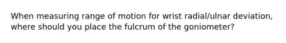 When measuring range of motion for wrist radial/ulnar deviation, where should you place the fulcrum of the goniometer?