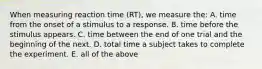 When measuring reaction time (RT), we measure the: A. time from the onset of a stimulus to a response. B. time before the stimulus appears. C. time between the end of one trial and the beginning of the next. D. total time a subject takes to complete the experiment. E. all of the above