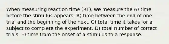 When measuring reaction time (RT), we measure the A) time before the stimulus appears. B) time between the end of one trial and the beginning of the next. C) total time it takes for a subject to complete the experiment. D) total number of correct trials. E) time from the onset of a stimulus to a response.