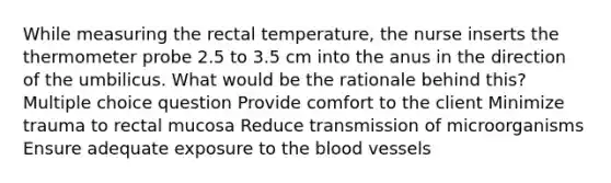 While measuring the rectal temperature, the nurse inserts the thermometer probe 2.5 to 3.5 cm into the anus in the direction of the umbilicus. What would be the rationale behind this? Multiple choice question Provide comfort to the client Minimize trauma to rectal mucosa Reduce transmission of microorganisms Ensure adequate exposure to the blood vessels