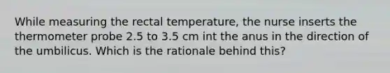 While measuring the rectal temperature, the nurse inserts the thermometer probe 2.5 to 3.5 cm int the anus in the direction of the umbilicus. Which is the rationale behind this?