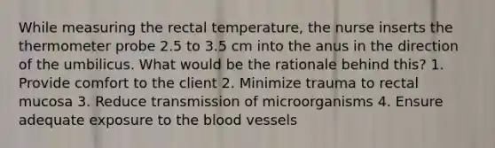 While measuring the rectal temperature, the nurse inserts the thermometer probe 2.5 to 3.5 cm into the anus in the direction of the umbilicus. What would be the rationale behind this? 1. Provide comfort to the client 2. Minimize trauma to rectal mucosa 3. Reduce transmission of microorganisms 4. Ensure adequate exposure to the blood vessels