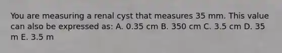 You are measuring a renal cyst that measures 35 mm. This value can also be expressed as: A. 0.35 cm B. 350 cm C. 3.5 cm D. 35 m E. 3.5 m