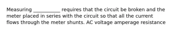 Measuring ___________ requires that the circuit be broken and the meter placed in series with the circuit so that all the current flows through the meter shunts. AC voltage amperage resistance