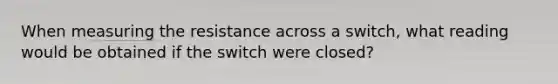 When measuring the resistance across a switch, what reading would be obtained if the switch were closed?